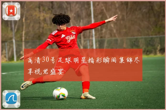 高清30号足球明星精彩瞬间集锦尽享视觉盛宴