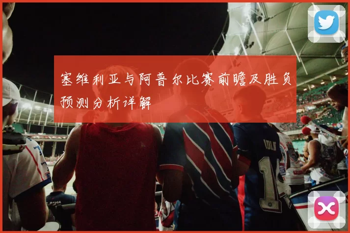 塞维利亚与阿普尔比赛前瞻及胜负预测分析详解
