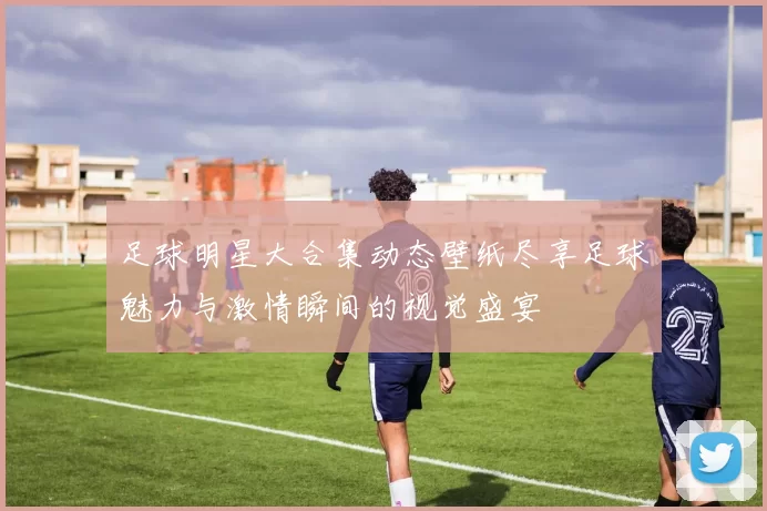足球明星大合集动态壁纸尽享足球魅力与激情瞬间的视觉盛宴