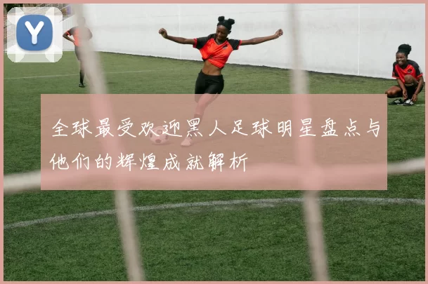 全球最受欢迎黑人足球明星盘点与他们的辉煌成就解析