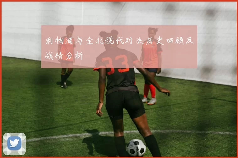 利物浦与全北现代对决历史回顾及战绩分析