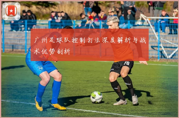 广州足球队控制打法深度解析与战术优势剖析