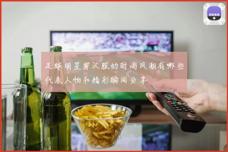 足球明星穿汉服的时尚风潮有哪些代表人物和精彩瞬间分享