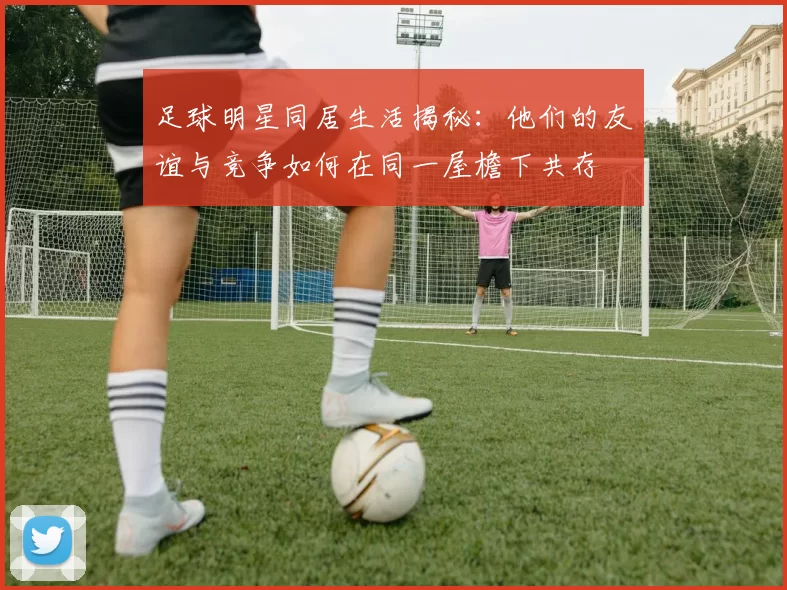 足球明星同居生活揭秘：他们的友谊与竞争如何在同一屋檐下共存