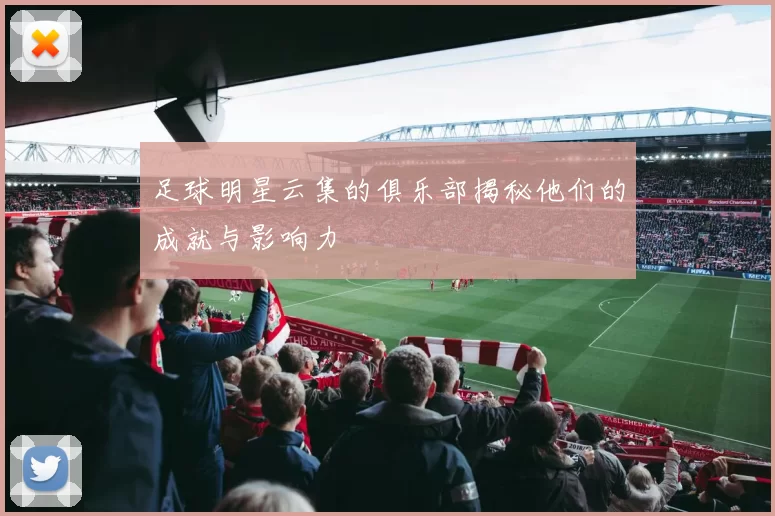 足球明星云集的俱乐部揭秘他们的成就与影响力