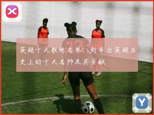英超十大教练名单：列举出英超历史上的十大名帅及其贡献