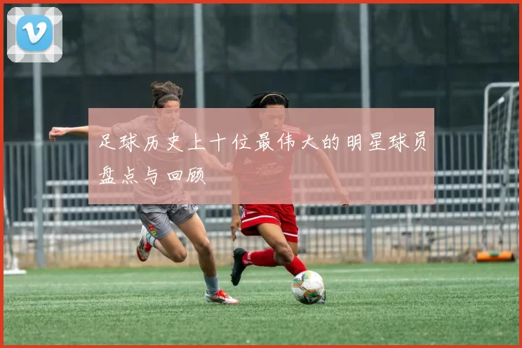 足球历史上十位最伟大的明星球员盘点与回顾