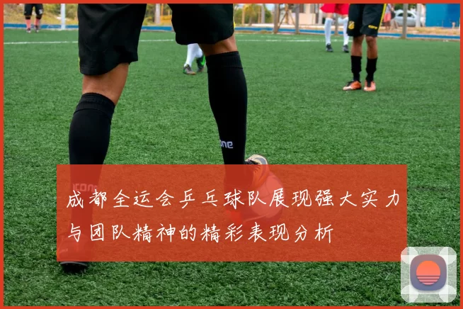 成都全运会乒乓球队展现强大实力与团队精神的精彩表现分析