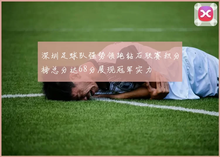 深圳足球队强势领跑钻石联赛积分榜总分达68分展现冠军实力