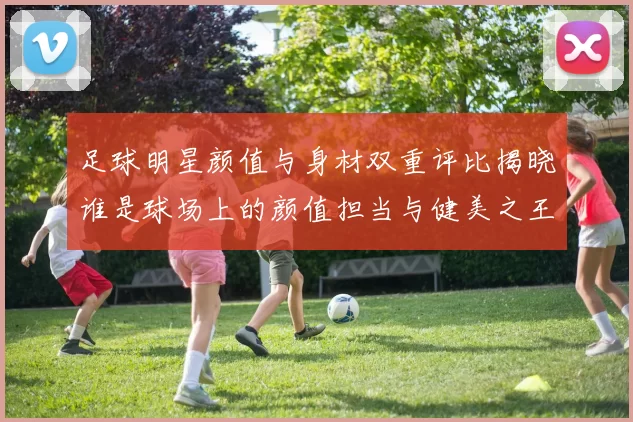 足球明星颜值与身材双重评比揭晓谁是球场上的颜值担当与健美之王