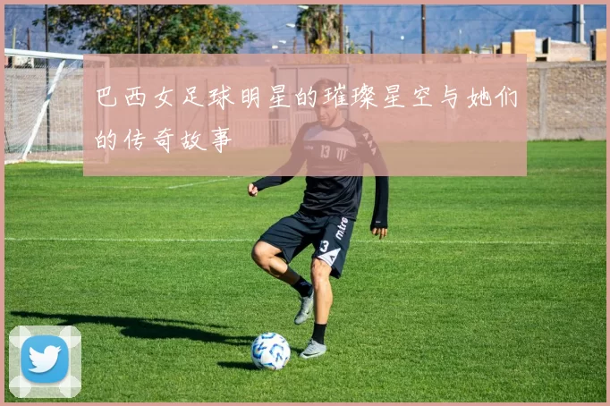 巴西女足球明星的璀璨星空与她们的传奇故事
