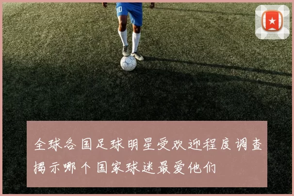 全球各国足球明星受欢迎程度调查揭示哪个国家球迷最爱他们