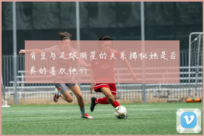 肯豆与足球明星的关系揭秘她是否真的喜欢他们