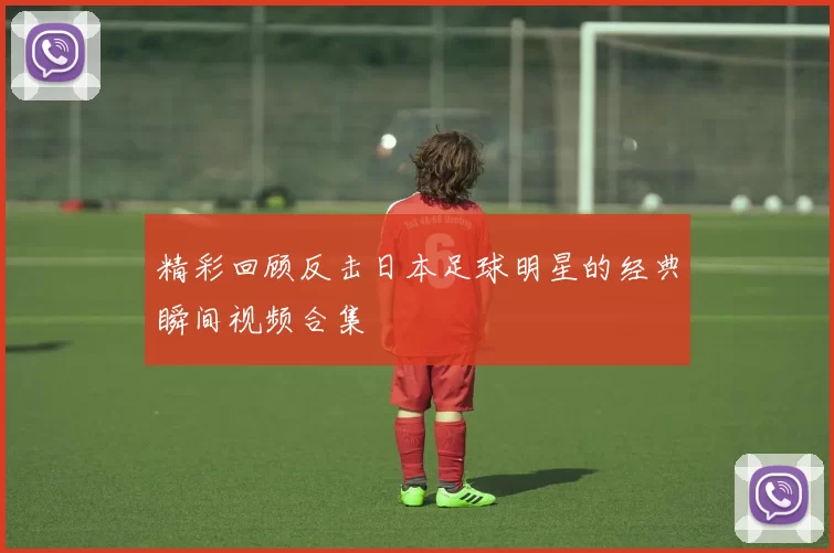 精彩回顾反击日本足球明星的经典瞬间视频合集