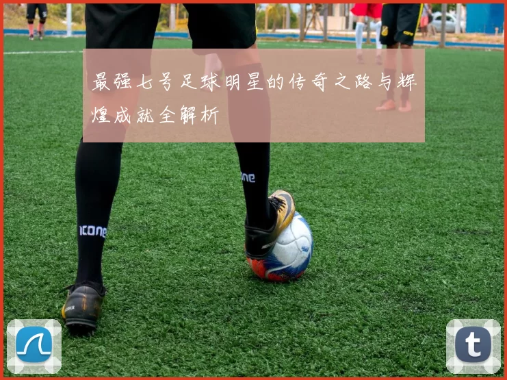 最强七号足球明星的传奇之路与辉煌成就全解析