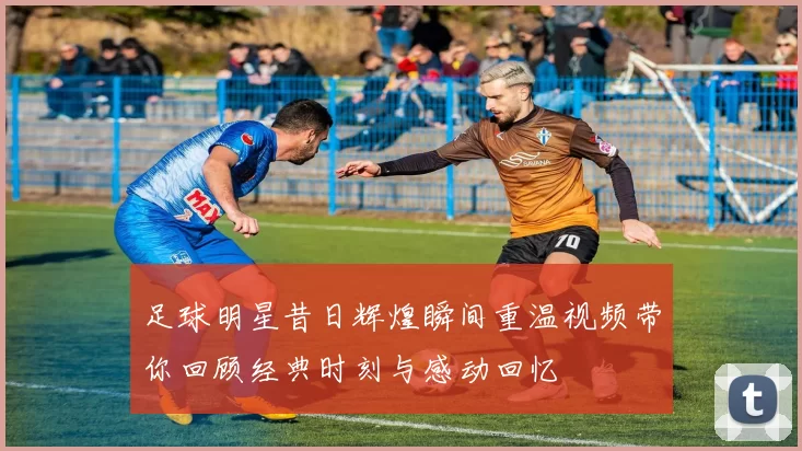 足球明星昔日辉煌瞬间重温视频带你回顾经典时刻与感动回忆
