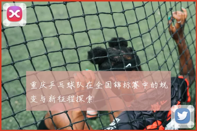 重庆乒乓球队在全国锦标赛中的蜕变与新征程探索