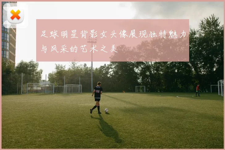 足球明星背影女头像展现独特魅力与风采的艺术之美