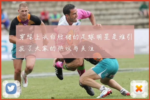 穿绿上衣白短裙的足球明星是谁引发了大家的热议与关注
