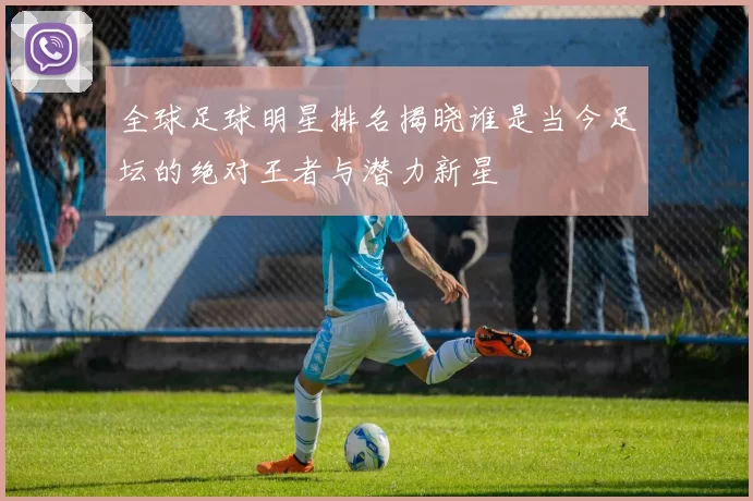 全球足球明星排名揭晓谁是当今足坛的绝对王者与潜力新星
