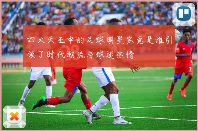 四大天王中的足球明星究竟是谁引领了时代潮流与球迷热情