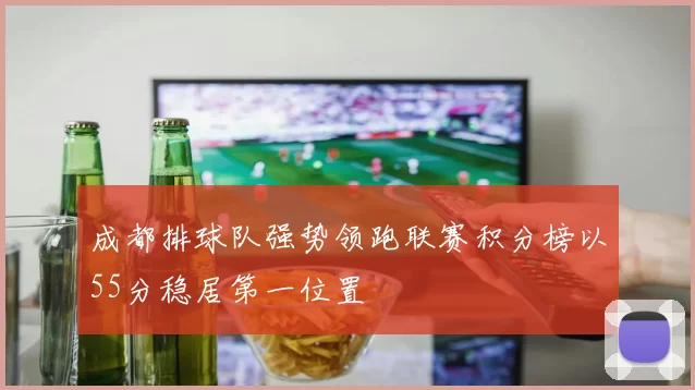 成都排球队强势领跑联赛积分榜以55分稳居第一位置