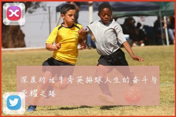 深度对话李秀英排球人生的奋斗与荣耀之路