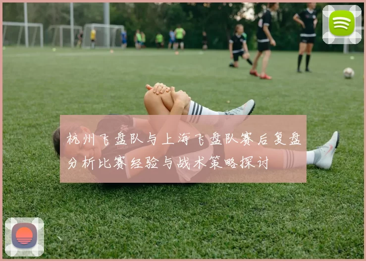 杭州飞盘队与上海飞盘队赛后复盘分析比赛经验与战术策略探讨