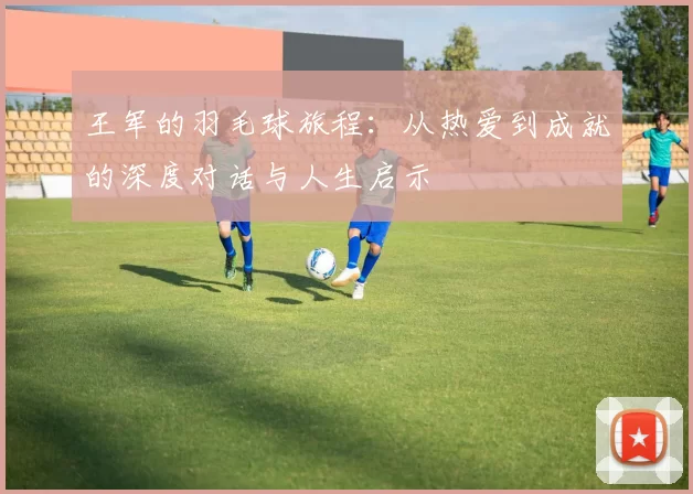 王军的羽毛球旅程：从热爱到成就的深度对话与人生启示