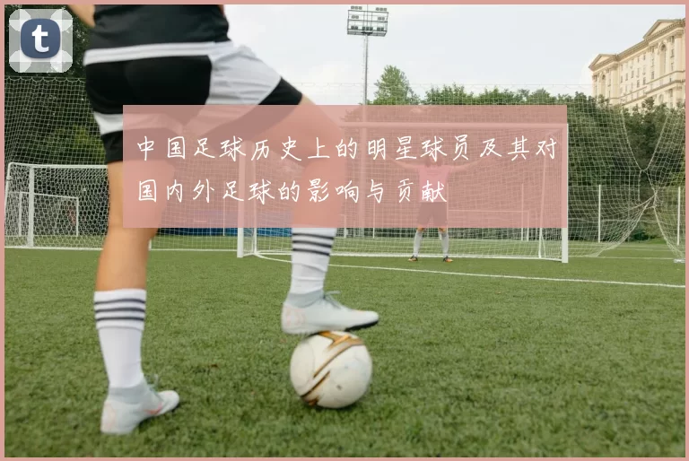 中国足球历史上的明星球员及其对国内外足球的影响与贡献