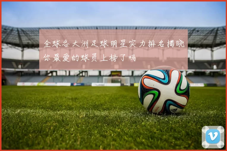 全球各大洲足球明星实力排名揭晓你最爱的球员上榜了吗