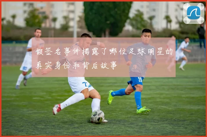 假签名事件揭露了哪位足球明星的真实身份和背后故事