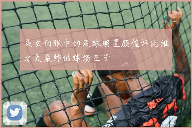 美女们眼中的足球明星颜值评比谁才是最帅的球场王子