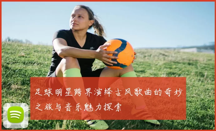 足球明星跨界演绎古风歌曲的奇妙之旅与音乐魅力探索