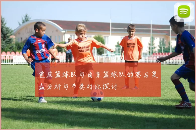 重庆篮球队与南京篮球队的赛后复盘分析与节奏对比探讨