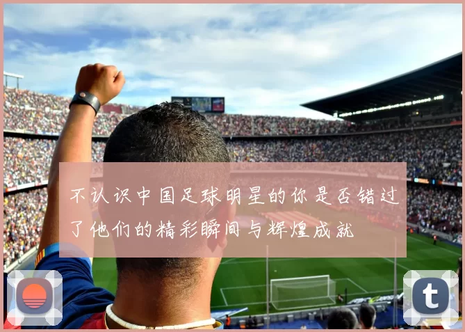 不认识中国足球明星的你是否错过了他们的精彩瞬间与辉煌成就