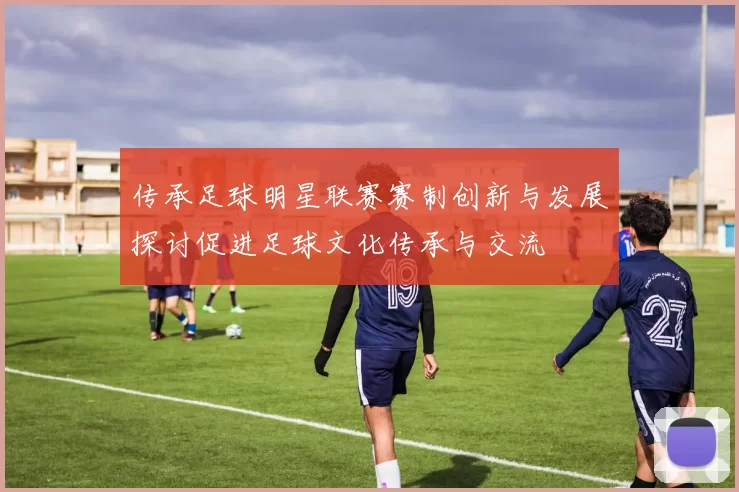 传承足球明星联赛赛制创新与发展探讨促进足球文化传承与交流