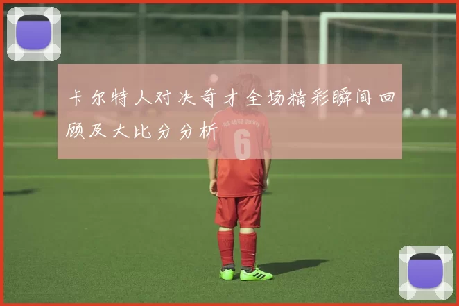 卡尔特人对决奇才全场精彩瞬间回顾及大比分分析