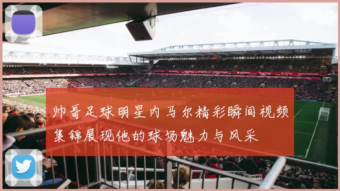 帅哥足球明星内马尔精彩瞬间视频集锦展现他的球场魅力与风采