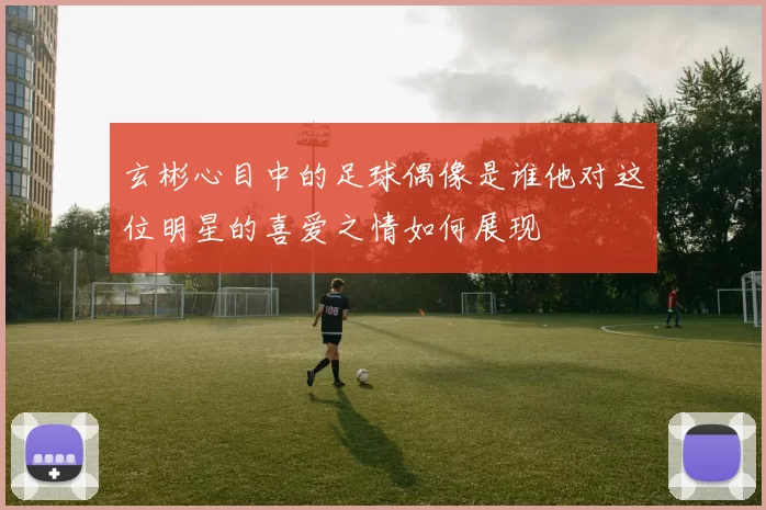 玄彬心目中的足球偶像是谁他对这位明星的喜爱之情如何展现
