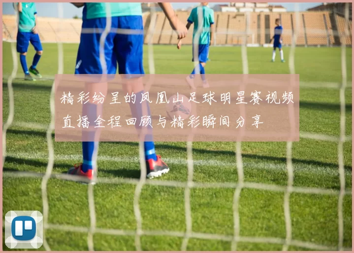 精彩纷呈的凤凰山足球明星赛视频直播全程回顾与精彩瞬间分享