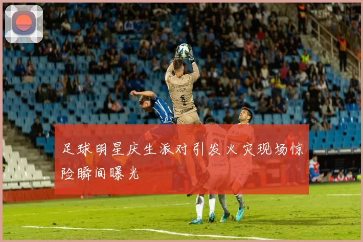 足球明星庆生派对引发火灾现场惊险瞬间曝光