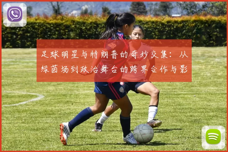 足球明星与特朗普的奇妙交集：从绿茵场到政治舞台的跨界合作与影响