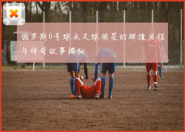 俄罗斯6号球衣足球明星的辉煌历程与传奇故事揭秘