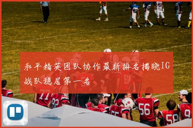 和平精英团队协作最新排名揭晓IG战队稳居第一名