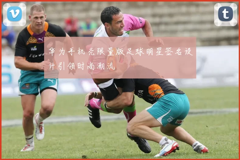 华为手机壳限量版足球明星签名设计引领时尚潮流