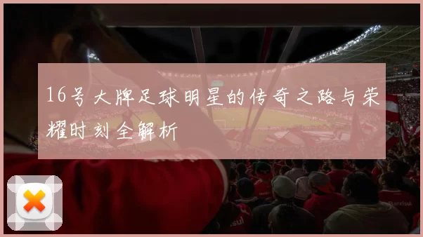 16号大牌足球明星的传奇之路与荣耀时刻全解析