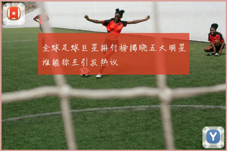 全球足球巨星排行榜揭晓五大明星谁能称王引发热议
