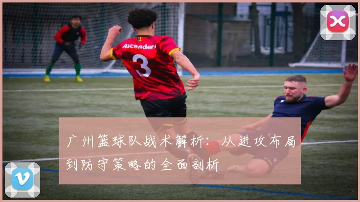 广州篮球队战术解析：从进攻布局到防守策略的全面剖析