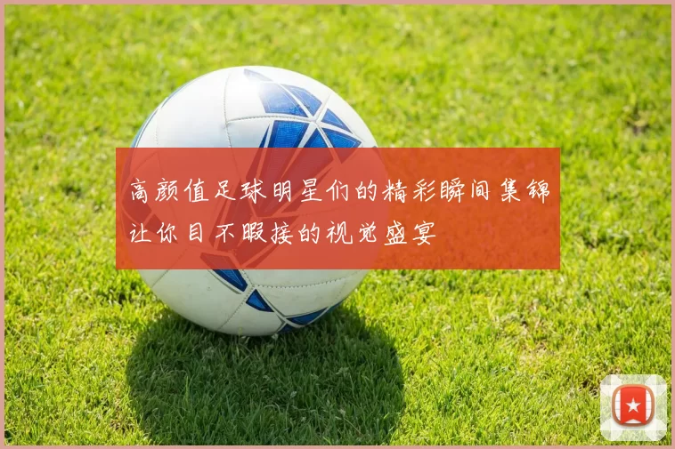 高颜值足球明星们的精彩瞬间集锦让你目不暇接的视觉盛宴